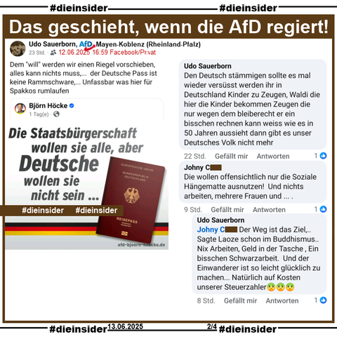 Udo Sauerborn, AfD Mayen-Koblenz in Rheinland-Pfalz teilt den "Die Staatsbürgerschaft wollen sie alle, aber Deutsche wollen sie nicht sein..." von Björn Höcke und postet "Dem "will" werden wir einen Riegel vorschieben,    alles kann nichts muss,...  der Deutsche Pass ist keine Rammschware,... Unfassbar was hier für Spakkos rumlaufen." dazu.

Auf Slide 2 zeigen wir den Kommentar 
"Den Deutsch stämmigen sollte es mal wieder versüsst werden ihr in Deutschland Kinder zu Zeugen, Waldi die hier die Kinder bekommen Zeugen die nur wegen dem bleiberecht er ein bisschen rechnen kann weiss wie es in 50 Jahren aussieht dann gibt es unser Deutsches Volk nicht mehr." von Sauerborn und "Die wollen offensichtlich nur die Soziale Hängematte ausnutzen! Und nichts arbeiten, mehrere Frauen und...", worauf Sauerborn "Der Weg ist das Ziel,.. Sagte Laoze schon im Buddhismus.. Nix Arbeiten, Geld in der Tasche , Ein bisschen Schwarzarbeit. Und der Einwanderer ist so leicht glücklich zu machen... Natürlich auf Kosten unserer Steuerzahler." antwortet.