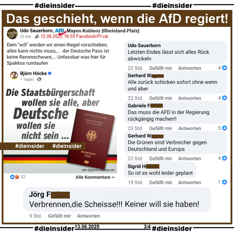 Udo Sauerborn, AfD Mayen-Koblenz in Rheinland-Pfalz teilt den "Die Staatsbürgerschaft wollen sie alle, aber Deutsche wollen sie nicht sein..." von Björn Höcke und postet "Dem "will" werden wir einen Riegel vorschieben,    alles kann nichts muss,...  der Deutsche Pass ist keine Rammschware,... Unfassbar was hier für Spakkos rumlaufen." dazu.

Auf Slide 3 zeigen wir noch die Kommentar 
"Verbrennen,die Scheisse!!! Keiner will sie haben!", "Letzten Endes lässt sich alles Rück abwickeln." von Sauerborn, "Alle zurück schicken sofort ohne wenn und aber.", "Das muss die AFD in der Regierung rückgängig machen!!", "Die Grünen sind Verbrecher gegen Deutschland und Europa." und "So ist es wohl leider geplant."