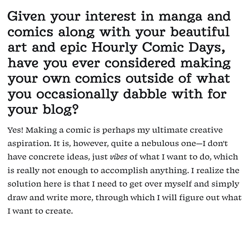 Snippet. Question: Given your interest in manga and comics along with your beautiful art and epic Hourly Comic Days, have you ever considered making your own comics outside of what you occasionally dabble with for your blog? My answer: Yes! Making a comic is perhaps my ultimate creative aspiration. It is, however, quite a nebulous one—I don't have concrete ideas, just vibes of what I want to do, which is really not enough to accomplish anything. I realize the solution here is that I need to get over myself and simply draw and write more, through which I will figure out what I want to create.