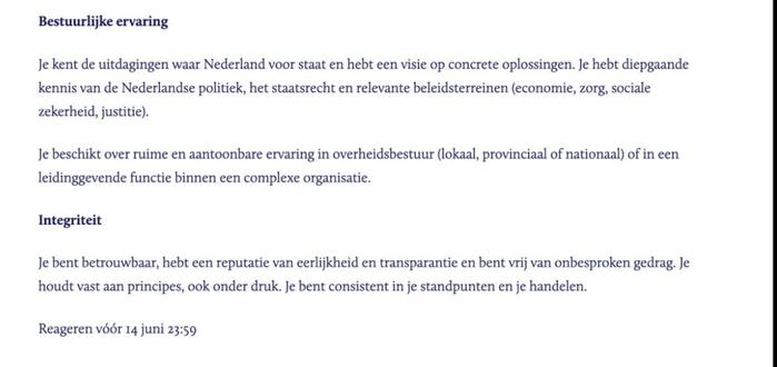 Bestuurlijke ervaring
Je kent de uitdagingen waar Nederland voor staat en hebt een visie op concrete oplossingen. Je hebt diepgaande kennis van de Nederlandse politiek, het staatsrecht en relevante beleidsterreinen (economie, zorg, sociale zekerheid, justitie).
Je beschikt over ruime en aantoonbare ervaring in overheidsbestuur (lokaal, provinciaal of nationaal) of in een leidinggevende functie binnen een complexe organisatie.
Integriteit
Je bent betrouwbaar, hebt een reputatie van eerlijkheid en transparantie en bent vrij van onbesproken gedrag. Je houdt vast aan principes, ook onder druk. Je bent consistent in je standpunten en je handelen.
Reageren vóór 14 juni 23:59