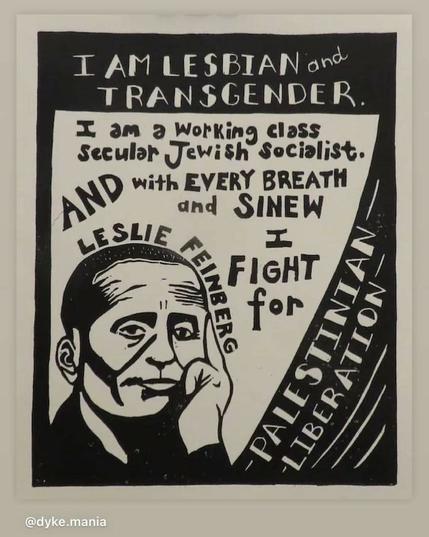 Image of a black and white poster featuring a stylized illustration of Leslie Feinberg's face, with her hand resting on her cheek. The text is arranged in a bold, hand-drawn style, with phrases "I AM LESBIAN and TRANSGENDER," "I am a Working class Secular Jewish Socialist," "AND with EVERY BREATH and SINEW I FIGHT for," and "PALESTINIAN LIBERATION." The text is positioned around the illustration, with some words like "LESLEI FEINBERG" and "PALESTINIAN LIBERATION" prominently displayed. The overall design is reminiscent of a political poster, with a strong emphasis on the individual's identity and political stance. The poster is framed by a black border, and the background is white. The text "[@]dyke.mania" is visible in the bottom left corner, indicating the source or creator of the image.