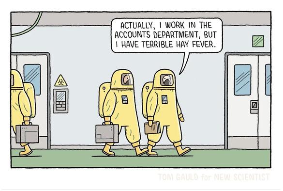 Cartoon by Tom Gauld, from the New Scientist.

Two people in full hazmat suits, complete with breathing apparatus, walking down a corridor. One says to the other, "Actually I work in the accounts department, but I have terrible hay fever."