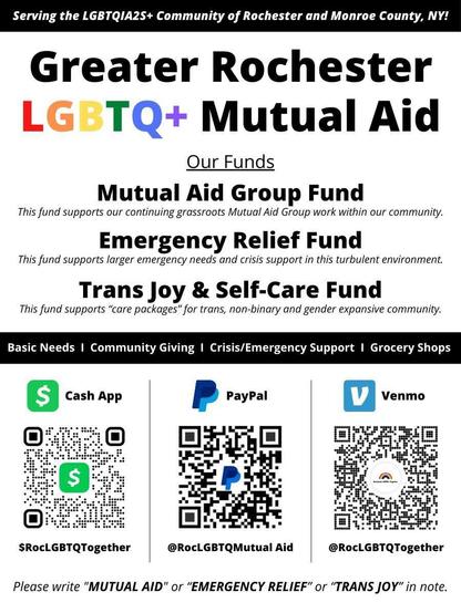 Greater Rochester LGBTQ+ Mutual Aid

Our Funds:
Mutual Aid Group Fund: This fund supports out continuing grassroots Mutual Aid Group work within our community.
Emergency Relief Fund: This fund supports larger emergency needs and crisis support in this turbulent environment.
Trans Joy & Self-Care Fund: This fund supports "care packages" for trans, non-binary, and gender expansive community.

Basic Needs | Community Giving | Crisis/Emergency Support | Grocery Shops

CashApp: $RocLGBTQTogether
PayPal: @RocLGBTQMutualAid
Venmo: @RocLGBTQTogether

Please write "MUTUAL AID" or "EMERGENCY RELIEF" or "TRANS JOY" in note.