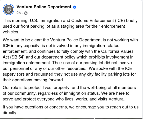 This morning, U.S. Immigration and Customs Enforcement (ICE) briefly used our front parking lot as a staging area for their enforcement vehicles.
We want to be clear: the Ventura Police Department is not working with ICE in any capacity, is not involved in any immigration-related enforcement, and continues to fully comply with the California Values Act (SB 54) and our department policy which prohibits involvement in immigration enforcement. Their use of our parking lot did not involve our personnel or any of our other resources.  We spoke with the ICE supervisors and requested they not use any city facility parking lots for their operations moving forward.
Our role is to protect lives, property, and the well-being of all members of our community, regardless of immigration status. We are here to serve and protect everyone who lives, works, and visits Ventura.
If you have questions or concerns, we encourage you to reach out to us directly.