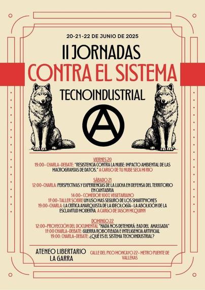 20-21-22 de junio de 2025

II Jornadas contra el sistema tecnoindustrial

Imagen dos lobos, símbolo de anarquía y colores rojo y negro

Viernes 20: Charla debate: Resistencias contra el impacto ambiental de las macrogranjas de datos. A cargo de Tunubesecamirio

Sábado 21
12:00 Perspectivas y experiencias de la lucha de defensa del territorio en cantabria
17:00 Tallers sobre un uso más seguro de los smartphones
19:00 charla: la crítica anarquista de la ideología: la abolicición de la esclavitud moderna. A cargo de Jason McQuinn

Doming 22
12:00 Proyección del documental "Nada nos detendrá: Zad del Amassada"
17:00 Guerra robotizada e Inteligencia Artificial
19:00 ¿Qué es el sistema tecnoindustrial?

Ateneo Libertario La Garra. Calle Pico del Moncayo 22. Metro Puente de Vallekas