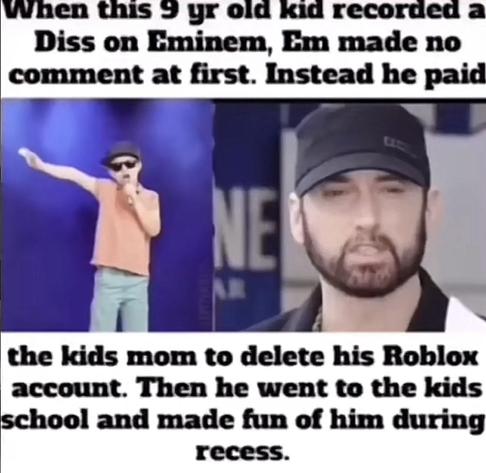 When this 9 yr old kid recorded a Diss on Eminem, Em made no comment at first. Instead he paid the kids mom to delete his Roblox account. Then he went to the kids school and made fun of him during recess.