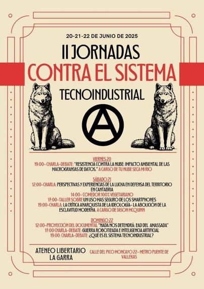 II Jornadas contra el Sistema Tecnoindustrial

20-21-22 de junio de 2025

II Jornadas contra el sistema tecnoindustrial

Imagen dos lobos, símbolo de anarquía y colores rojo y negro

Viernes 20: Charla debate: Resistencias contra el impacto ambiental de las macrogranjas de datos. A cargo de Tunubesecamirio

Sábado 21
12:00 Perspectivas y experiencias de la lucha de defensa del territorio en cantabria
17:00 Tallers sobre un uso más seguro de los smartphones
19:00 charla: la crítica anarquista de la ideología: la abolicición de la esclavitud moderna. A cargo de Jason McQuinn

Doming 22
12:00 Proyección del documental "Nada nos detendrá: Zad del Amassada"
17:00 Guerra robotizada e Inteligencia Artificial
19:00 ¿Qué es el sistema tecnoindustrial?

Ateneo Libertario La Garra. Calle Pico del Moncayo 22. Metro Puente de Vallekas