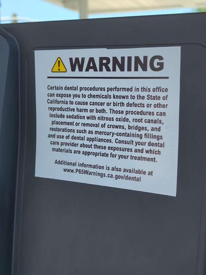 Warning

Certain dental procedures performed in this office can expose you to chemicals known to the State of California to cause cancer or birth defects or other reproductive harm or both. Those procedures can include sedation with nitrous oxide, root canals, placement or removal of crowns, bridges, and restorations such as mercury-containing fillings and use of dental appliances. Consult your dental care provider about these exposures and which materials are appropriate for your treatment.

Additional information is also available at
www.P65Warnings.ca.gov/dental