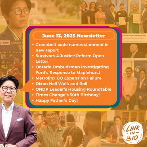 June 13, 2025 Newsletter
* Greenbelt code names slammed in
new report
» Survivors 4 Justice Reform Open
Letter
* Ontario Ombudsman Investigating
Ford's Response to Maplehurst
po * Metrolinx GO Expansion Failure
AR » Dixon Hall Walk and Roll
= + ONDP Leader’s Housing Roundtable
= » Times Change’s 50th Birthday!
<= \ ¢ Happy Father's Day!