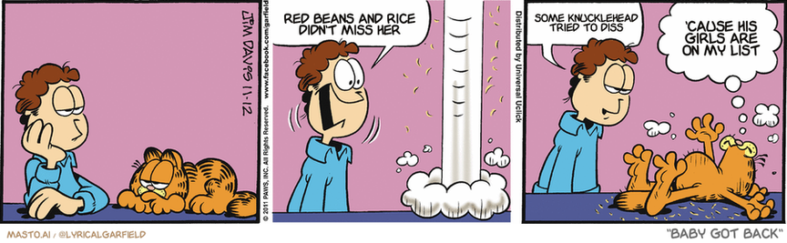 Original Garfield comic from November 12, 2011
Text replaced with lyrics from: Baby Got Back

Transcript:
• Red Beans And Rice Didn't Miss Her
• Some Knucklehead Tried To Diss
• 'Cause His Girls Are On My List


--------------
Original Text:
• Jon:  SNAKE!  Practicing...just in case.
• Garfield:  The weekends are way too long.

The comic strip is about Garfield, a cartoon character, and his two animal friends - an orange cat and a brown dog. They are all sitting on top of a bed in different scenes.

In the first scene, the cat and the dog are sitting on the bed. The cat is sitting on the left side, and the dog is sitting on the right. In the second scene, the cat is sitting on the left side of the bed, and the dog is sitting on the right. Finally, in the third scene, both the cat and the dog are sitting on the left side of the bed.
