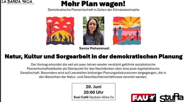 am 20.Juni um 20h im Susi Cafe in der Vauban-Allee 2a 
La Banda Vaga, StudienRat Freiburg und die FAU Freiburg laden zur Vortragsreihe: Mehr Plan wagen! Demokratische Planwirtschaft in Zeiten der Klimakatastrophe. 
Die Klimakrise ist allgegenwärtig. Weder der Staat noch der freie Markt sind im Stande, der Klimakatastrophe etwas entgegenzusetzen. Wir vertreten die Ansicht, dass eine demokratische Planwirtschaft gerade jetzt notwendig ist. Nur so können wir unsere Ressourcen, Arbeit und Sorge vernünftig und verausgaben. Wir haben Referent_innen eingeladen, welche die Konturen einer klimafreundlichen, demokratisch geplanten Gesellschaft skizzieren. 
Weiter geht es mit Samia Mohammed zu Natur, Kultur & Sorgearbeit in der demokratischen Planung 
 In der Bildmitte eine Portraitaufnahme von Samia Mohammed
weiteres: https://freiburg.fau.org/2025/05/12/veranstaltungsreihe-demokratische-planwirtschaft-in-zeiten-der-klimakatastrophe/ 
https://labandavaga.org/?page_id=102