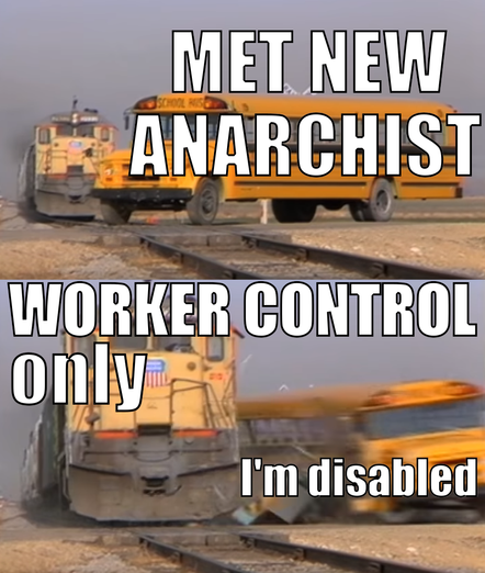 a 2 panel meme about a train crashing into a bus. First picture has a full sized yellow school-bus on train tracks with a yellow train behind it. It has the text “Met new anarchist”. In the next frame, the train has hit the school bus and it is motion blurred with pieces coming off, while the train is in full view with text over it saying ”worker control only”. In the corner it says “I’m disabled”.