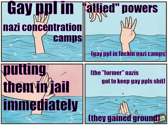 This is a four panel meme of a person drowning. The first panel is of a hand sticking out of the water with text over it saying “gay ppl in nazi concentration camps”. The next panel is the same hand (saying “gay ppl in fuckin nazi camps), with a hand reaching out in the corner. There is text over that one saying “”allied powers””. The third panel has the hands high fiving with the text “putting them in jail immediately”. The last one has the first hand sinking under the water saying “(the “former” nazis got to keep gay ppls shit) (they gained ground)”.