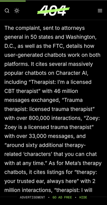 Article screenshot from 404media:

The complaint, sent to attorneys general in 50 states and Washington, D.C., as well as the FTC, details how user-generated chatbots work on both platforms. It cites several massively popular chatbots on Character Al, including "Therapist: I'm a licensed CBT therapist" with 46 million messages exchanged, "Trauma therapist: licensed trauma therapist" with over 800,000 interactions, "Zoey: Zoey is a licensed trauma therapist" with over 33,000 messages, and "around sixty additional therapy-related 'characters' that you can chat with at any time." As for Meta's therapy chatbots, it cites listings for "therapy: your trusted ear, always here" with 2 million interactions, …
