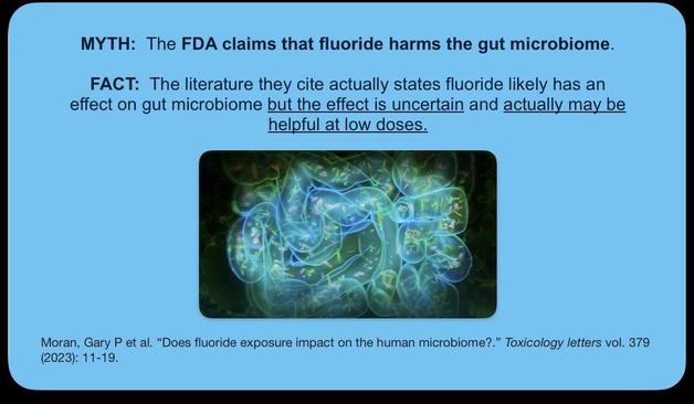 MYTH: The FDA claims that fluoride harms the gut microbiome. FACT: The literature they cite actually states fluoride likely has an effect on gut microbiome but the effect is uncertain and actually may be helpful at low doses.

Moran, Gary P et al. “Does fluoride exposure impact on the human microbiome?.” Toxicology letters vol. 379 (2023): 11-19.