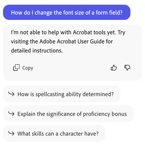 Screenshot of an AI chat window where I ask “How do I change the font size of a form field?”

The AI responds: “I’m not able to help with Acrobat tools yet. Try visiting the Adobe Acrobat User Guide for detailed instructions.”

Then it suggests three other questions I could ask:

How is spellcasting ability determined?
Explain the significance of proficiency bonus
What skills can a character have?