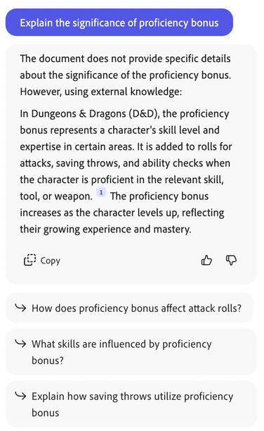 A second screenshot where I’ve clicked the suggestion “Explain the significance of proficiency bonus” and the AI has responded “The document does not provide specific details about the significance of the proficiency bonus. However, using external knowledge:

In Dungeons & Dragons (D&D), the proficiency bonus represents a character's skill level and expertise in certain areas. It is added to rolls for attacks, saving throws, and ability checks when the character is proficient in the relevant skill, tool, or weapon. The proficiency bonus increases as the character levels up, reflecting their growing experience and mastery.”

Followed by three more suggestions:

How does proficiency bonus affect attack rolls?
What skills are influenced by proficiency bonus?
Explain how saving throws utilize proficiency
bonus