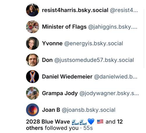 resist4harris.bsky.social @resist4...
Minister of Flags @jahiggins.bsky....
Yvonne @energyis.bsky.social
Don @justsomedude57.bsky.social
Daniel Wiedemeier @danielwied.b...
Grampa Jody @jodywagner.bsky.s..
Joan B @joansb.bsky.social
2028 Blue Wave E: others followed you