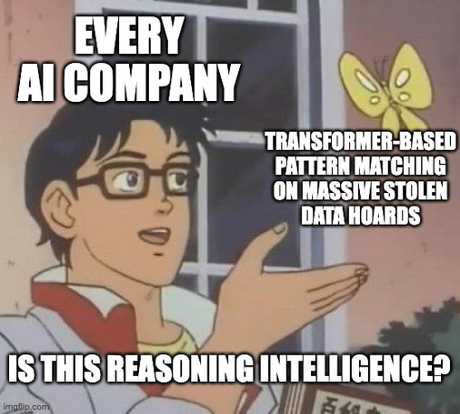 "Is this a pigeon?"-style meme, featuring a short haired guy in glasses staring at a butterfly, where in whatever anime he's some kind of android that confuses butterflies for pigeons.

The guy is labelled "Every AI company"

The butterfly is labelled: "Transformer-based pattern matching on massive stolen data hoards"

He opines: "Is this reasoning intelligence?"