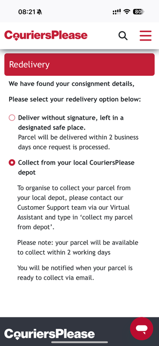 Screenshot of CouriersPlease Website for scheduling re-delivery. The selected option is “collect from your local depot”, which has a blurb directing the reader to the virtual assistant.

Full text below, skip if you want.

Redelivery
We have found your consignment details,
Please select your redelivery option below:
Deliver without signature, left in a
designated safe place.
Parcel will be delivered within 2 business
days once request is processed.
• Collect from your local CouriersPlease
depot
To organise to collect your parcel from
your local depot, please contact our
Customer Support team via our Virtual
Assistant and type in 'collect my parcel
from depot'.
Please note: your parcel will be available
to collect within 2 working days
You will be notified when your parcel is
ready to collect via email.
CouriersPlease