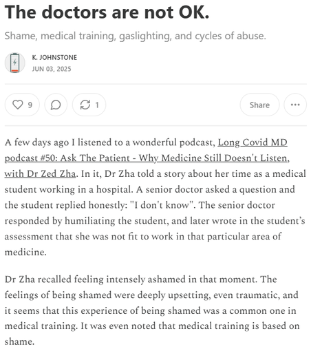 The doctors are not OK.
Shame, medical training, gaslighting, and cycles of abuse.
K. Johnstone
Jun 03, 2025
A few days ago I listened to a wonderful podcast, Long Covid MD podcast #50: Ask The Patient - Why Medicine Still Doesn't Listen, with Dr Zed Zha. In it, Dr Zha told a story about her time as a medical student working in a hospital. A senior doctor asked a question and the student replied honestly: "I don't know". The senior doctor responded by humiliating the student, and later wrote in the student’s assessment that she was not fit to work in that particular area of medicine.

Dr Zha recalled feeling intensely ashamed in that moment. The feelings of being shamed were deeply upsetting, even traumatic, and it seems that this experience of being shamed was a common one in medical training. It was even noted that medical training is based on shame.