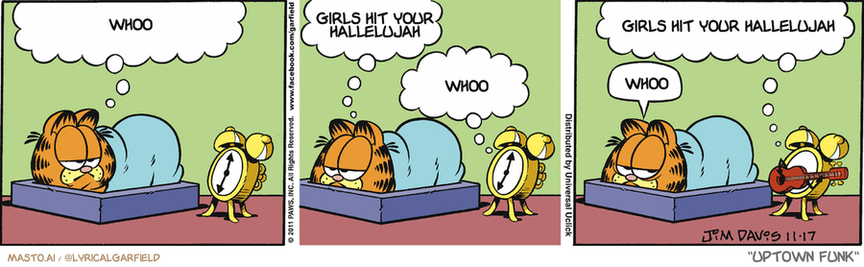 Original Garfield comic from November 17, 2011
Text replaced with lyrics from: Uptown Funk

Transcript:
• Whoo
• Girls Hit Your Hallelujah
• Whoo
• Girls Hit Your Hallelujah
• Whoo


--------------
Original Text:
• Garfield:  It would be nice to wake up to music.  Instead of an alarm.
• Alarm:  No problem.
• Garfield:  Sigh.
• Alarm:  I'd like to open with a little blues number.
• 

The comic strip features three panels, each depicting different scenes of a Garfield character. The first panel shows a sleeping Garfield, the second panel features the character sleeping on his bed, and the third panel shows the cat sitting on the bed with the Garfield sleeping next to it. In the top panel, the character says "Whoo" and "girls hit your nalebulah".