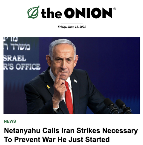 Screenshot from today:
@ the ONION
NEWS 
Netanyahu Calls Iran Strikes Necessary To Prevent War He Just Started 
Has large photo of Netanyahu looking firm and grim.