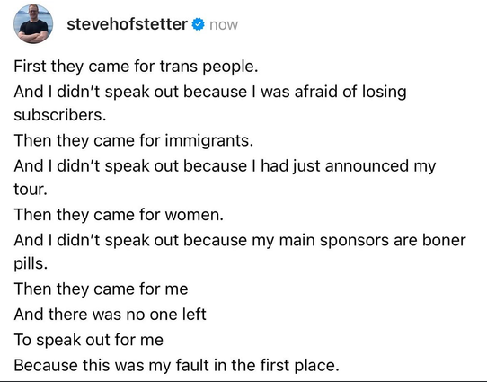 The image shows a tweet from a verified account named "stevehofstetter" with a blue checkmark. The tweet is a series of statements written in black text on a white background. The text is structured in a list format, with each statement beginning with "First they came for..." and followed by a group of people and a reason for not speaking out. The statements are:"First they came for trans people. And I didn’t speak out because I was afraid of losing subscribers.""Then they came for immigrants. And I didn’t speak out because I had just announced my tour.""Then they came for women. And I didn’t speak out because my main sponsors are boner pills.""Then they came for me And there was no one left To speak out for me Because this was my fault in the first place."