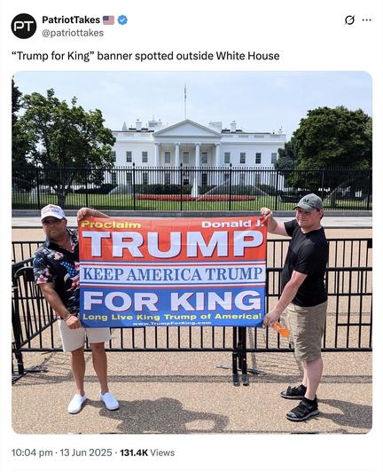 Tweet from a dribblingly stupid account called PatriotTakes.

Caption: "Trump for King" banner spotted outside White House

Picture: Washington DC. Two generic MAGA idiots - khaki shorts, baseball caps, no discernible intelligence - standing in Lafayette Square in front of the White House holding up a red-white-and-blue flag that reads 'TRUMP FOR KING. KEEP AMERICA TRUMP. LONG LIVE KING TRUMP OF AMERICA!'
