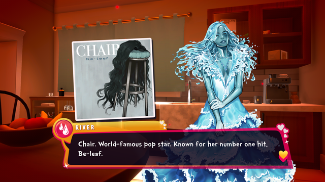 A screenshot of the Date Everything demo.

This one has the character River, who of course is the personification of the water running through the house's pipes, next to a picture of a music album by "Chair", who is a stool with long, black hair.

River says: "Chair. World-famous pop star. Known for her number one hit, Be-leaf."