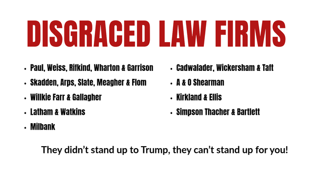DISGRACED LAW FIRMS

Paul, Weiss, Rifkind, Wharton & Garrison
Skadden, Arps, Slate, Meagher & Flom
Willkie Farr & Gallagher
Latham & Watkins
Milbank 

Cadwalader, Wickersham & Taft
A & O Shearman
Kirkland & Ellis
Simpson Thacher & Bartlett

They didn’t stand up to Trump; how can you trust them to stand up for you?