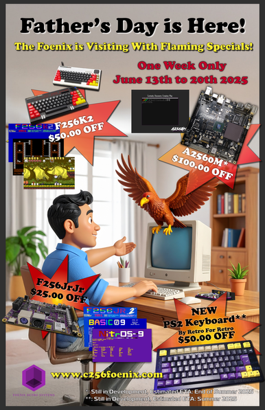 Father's Day is Here!
The Foenix is visiting with flaming specials!
One week only June 13th to 20th 2025.
F256K2 $50.00 off
A2560M* $100.00 off
F256JrJr $25.00 off
New PS2 keyboard** by retro for retro $50.00 off

*(A2560M) still in development, estimated ETA: end of summer 2025
**(PS2 keyboard) still in development, estimated ETA: summer 2025
