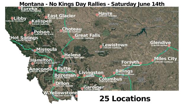 Montana - No Kings Day -6/14/2025
25 Towns
#Anaconda #Billings #Bozeman #Butte #Choteau #Columbus #Dillon #EastGlacier #Eureka #Forsyth #Gardiner #Glendive #GreatFalls #Hamilton #Havre #Helena #HotSprings #Kalispell #Lewistown #Libby #Livingston #MilesCity #Missoula #Polson #WestYellowstone