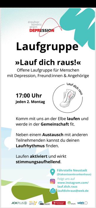 Ein Flyer mit folgendem Text: Laufgruppe »Lauf dich raus!« Offene Laufgruppe für Menschen mit Depression, Freund:innen & Angehörige 17:00 Uhr jeden 2. Montag Komm mit uns an der Elbe laufen und werde in der Gemeinschaft fit. Neben einem Austausch mit anderen Teilnehmenden kannst du deinen Laufrhythmus finden. Laufen aktiviert und wirkt stimmungsaufhellend. Fährstelle Neustadt (Diakonissenkrankenhaus) Folgt uns auf www.instagram.com/ lauf.dich.raus laufdichraus@w