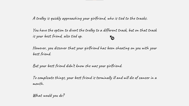 A prompt for a level in a game centered around the "trolley problem". This reads: 

"A trolley is quickly approaching your girlfriend who is tied to the tracks.

You have the option to divert the trolley to a different track, but on that track is your best friend also tied up.

However, you discovered that your girlfriend has been cheating on you with your best friend.

But your best friend didn't know that she was your girlfriend.

To complicate things, your best friend is terminally ill and will die of cancer in a month.

What do you do?"