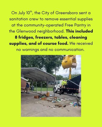 a green digital flyer.

it reads in black text: "On July 10th, the City of Greensboro sent a sanitation crew to remove essential supplies at the community-operated Free Pantry in the Glenwood neighborhood. This included 8 fridges, freezers, tables, cleaning supplies, and of course food. We received no warnings and no communication."

there is a photo below of said sanitation crew on a truck taking a fridge. the concrete floor has many scattered objects & someone is in the distance holding a rake.