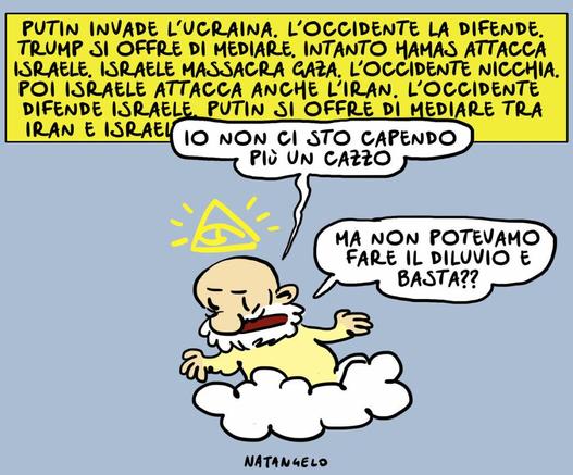 'PUTIN INVADE L'UCRAINA. L'OCCIDENTE LA DIFENDE. TRUMP SI OFFRE DI MEDIARE. INTANTO HAMAS ATTACCA ISRAELE, ISRAELE MASSACRA GAZA. L'OCCIDENTE NICCHIA. POI ISRAELE ATTACCA ANCHE L'IRAN. L'OCCIDENTE DIFENDE ISRAELE PUTIN SI OFFRE DI MEDIARE TRA IRAN E ISRAELE...'

Nel disegno, Dio su una nuvola mentre guarda ciò che accade sulla Terra esclama: "Io non ci sto più capendo un cazzo. Ma non potevamo fare il diluvio e basta??"