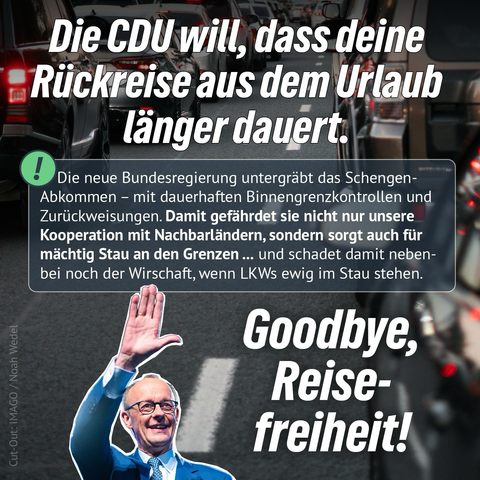 Wir sagen: Schluss mit Symbolpolitik. Statt Grenzstau braucht es europäische Lösungen. Die CDU will, dass deine Rückreise aus dem Urlaub länger dauert. Die neue Bundesregierung untergrabt das Schengen-Abkommen - mit dauerhaften Binnengrenzkontrollen und Zurückweisungen. Damit gefährdet sie nicht nur unsere Kooperation mit Nachbarländern, sondern sorgt auch für mächtig Stau an den Grenzen... und schadet damit nebenbei noch der Wirschaft, wenn LKWs ewig im Stau stehen. Goodbye, Reise-freiheit!