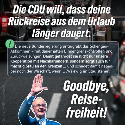 Die CDU will, dass deine
•Rückreise aus dem Urlaub länger dauert.
Die neue Bundesregierung untergräbt das Schengen-Abkommen - mit dauerhaften Binnengrenzkontrollen und Zurückweisungen. Damit gefährdet sie nicht nur unsere Kooperation mit Nachbarländern, sondern sorgt auch für mächtig Stau an den Grenzen... und schadet damit nebenbei noch der Wirschaft, wenn LKWs ewig im Stau stehen.
Cut-Out: IMAGO / Noah Wedel
Goodbye, Reise-freiheit!🖖