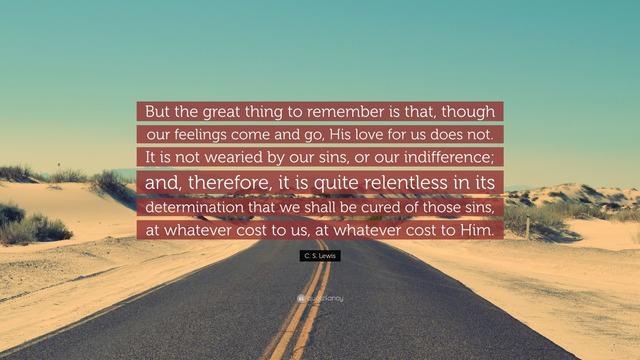 "But the great think to remember is that, though our feelings come and go, His love for us does not. It is not wearied by our sins, or our indifference; and, therefore, it is quite relentless in its determination that we shall be cured of those sins, at whatever cost to us, at whatever cost to Him." - C.S. Lewis