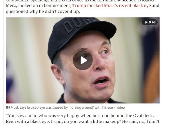 Video still of Elon Musk. His baseball-capped head fills the image with his black eye covered by the video start icon, a white triangle on a dark round circle for contrast, looking like an even worse shiner. Little bit of text from the article above and below image reads:
"...Merz, looked on in bemusement, Trump mocked Musk’s recent black eye and questioned why he didn’t cover it up."
"Musk says bruised eye was caused by "horsing around' with his son - video “You saw a man who was very happy when he stood behind the Oval desk. Even with a black eve. I said, do you want a little makeup? He said, no, I don’t...."
https://www.theguardian.com/us-news/2025/jun/05/trump-elon-musk-fallout