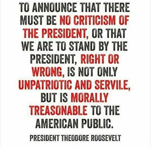 T0 ANNOUNCE THAT THERE
MUST BE NO CRITICISM OF
THE PRESIDENT, OR THAT
WE ARE TO STAND BY THE
PRESIDENT, RIGHT OR
WRONG, IS NOT ONLY
UNPATRIOTIC AND SERVILE,
BUT IS MORALLY
TREASONABLE TO THE
AMERICAN PUBLIC.
PRESIDENT THEODORE ROOSEVELT
