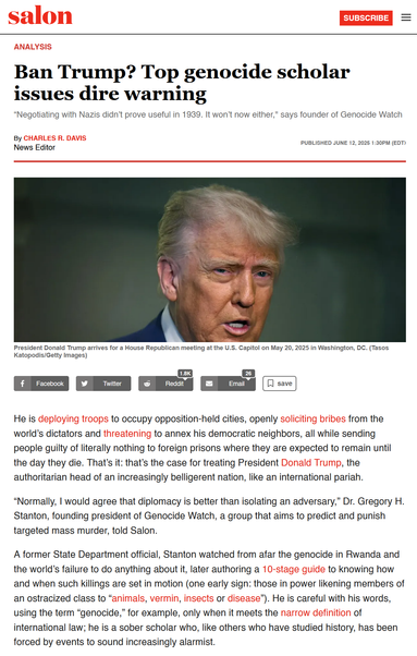 Salon

Ban Trump? Top genocide scholar issues dire warning
“Negotiating with Nazis didn’t prove useful in 1939. It won’t now either," says founder of Genocide Watch
By Charles R. Davis
News Editor
Published June 12, 2025 1:30PM (EDT)


He is deploying troops to occupy opposition-held cities, openly soliciting bribes from the world’s dictators and threatening to annex his democratic neighbors, all while sending people guilty of literally nothing to foreign prisons where they are expected to remain until the day they die. That’s it: that’s the case for treating President Donald Trump, the authoritarian head of an increasingly belligerent nation, like an international pariah.

“Normally, I would agree that diplomacy is better than isolating an adversary,” Dr. Gregory H. Stanton, founding president of Genocide Watch, a group that aims to predict and punish targeted mass murder, told Salon.

A former State Department official, Stanton watched from afar the genocide in Rwanda and the world’s failure to do anything about it, later authoring a 10-stage guide to knowing how and when such killings are set in motion (one early sign: those in power likening members of an ostracized class to “animals, vermin, insects or disease”). He is careful with his words, using the term “genocide,” for example, only when it meets the narrow definition of international law; he is a sober scholar who, like others who have studied history, has been forced by events to sound increasingly alarmist.