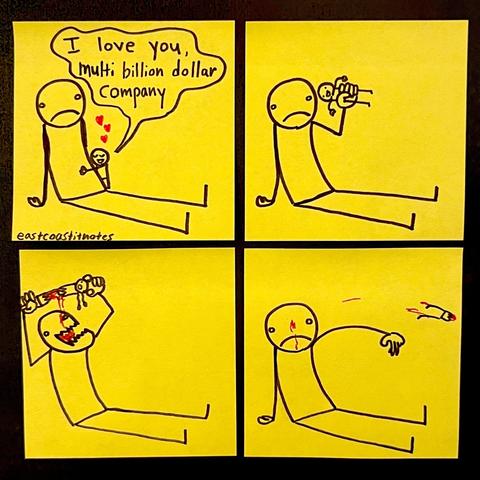 comic, 4 panels:
giant person + small person. Giant is just sitting there.
1st: Small (is hugging Giant): I love you, multi billion dollar company
2nd: Giant grabbing Small.
3rd: Gian ripping Small apart, drinking his blood.
4th: Giant throws torn body away, looks indifferent