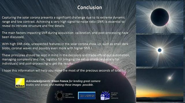A AL X NP \ Conclusion .| 7 [ == Capturing the solar corona presents a significant chall‘en‘ge dg¢‘tq it\s\ext[eme gynamlc { ) - range and low. contrast. Achieving a very high signa|¥tt:\-poisg ratio (VRN ess‘ential'to/ V. — = reveal its intricate structure and fine details. \5)\ Y v /4 . = \ Nt u‘%ﬁ A Vi 7 i N The main factors impacting SNR during:acquisition; ¢ “(Btiqﬂ‘ ﬁgoéﬁ?xeﬁhg-ﬁa [ AP " N\ A S 'i‘vi, MU W g (TN B R ‘@h"\\d&;x; Wil ,;y/;?q With high SNR data, unexpectedfeatureé?\i@ﬁffh EeIEIee Kv*"m%\\ '5"‘“ {1t «»/;ytl dark | blobs, coronal waves and possibly even .:g@iyﬁ!;ﬂ; = ‘) ! W R \\\\ls T i N N e K 3 These principles should be n‘mz\;;h)’?ﬁ%m’ Lol "\; (ol G LTS managing I-AF}NT}L“‘W"*‘ QUL it ) individuals) and ﬂmwf‘ o &y _;'i?."_/;:_:j;;.m;;;; % ] I hope this information will help youmake the most of the precious seconds of totalityl )/ | Ny A Acknowlcdamf: ,‘?" ikon France for lending great camera — bodies and I/gn es-and making these images possible. L ; S, 3 S o) = (SRR T 5K, wamenn o e e N