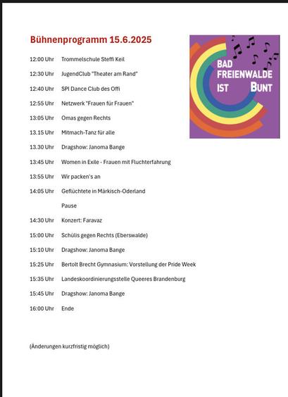 Bühnenprogramm 15.6.2025
12:00Uhr TrommelschuleSteffiKeil
BAD : FREIENWALDE IST BUNT
12:30Uhr JugendClub "TheateramRand"
12:40Uhr SPIDanceClubdessO
12:55Uhr Netzwerk"FrauenfürFrauen
13:05Uhr OmasgegenRechts
13.15Uhr Mitmach-Tanzfüralle
13.30Uhr Dragshow:JanomaBange
13:45Uhr WomeninExile-FrauenmitFluchterfahrung
13:55Uhr Wirpacken'san
14:05Uhr GeflüchteteinMärkischOddrland
Pause
14:30Uhr Konzert:Faravaz
15:00Uhr SchülisgegenRechts (Eberswalde)
15:10Uhr Dragshow.JanomaBange
15:25Uhr BertoltBrechtGymnasium:VorstellungderPrideWeek
15:35Uhr LandeskoordinierungsstelleQueeresBrandenburg
15:45Uhr Dragshow.JanomaBange
16:00Uhr Ende
(Anderungenkurzfristigmöglich)
