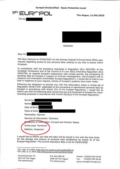 Europol Unclassified – Basic Protection Level
EUROPOL
The Hague, 11/06/2025, File No [redacted]

Dear M. [redacted]

We have received on 07/05/2025 via the German Federal Criminal Police Office your request regarding access to any personal data relating to you that is stored within Eurpopol [sic!].
[…] Following the obligation to provide you with the information listed in Article 80 of Regulation 2018/17252, applicable to the processing of operational personal data by Europol in accordance with Article 27a of the Europol Regulation, I would like to inform you that the following data concerning you are processed at Europol for cross- checking purposes in accordance with Article 18(2)(a) of the Europol Regulation:

Surname: [redacted]
Name: [redacted]
Date of Birth: [redacted]
Place of birth: [redacted]
Nationality: German
Sources of information: Germany
Recipients of information: Europol and Member States
Crime area: Terrorism
Relation: Suspicion

I would like to inform you that this data will be stored in line with the time limits for the storage and erasure of personal data established by Article 31 of the Europol Regulation. The current expiration date is set for 05/07/2028.