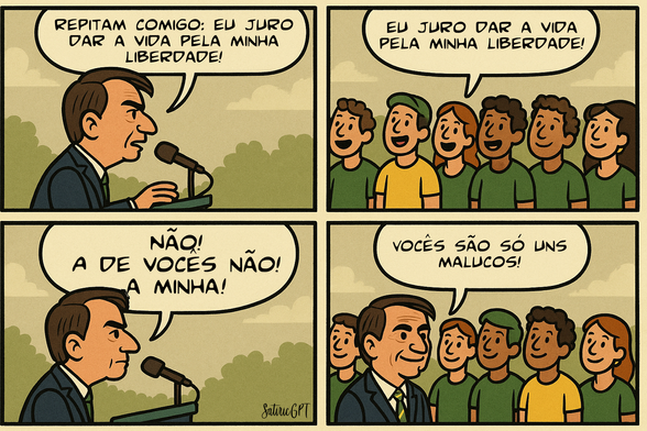 Tirinha.
Bolsonaro no palanque: Repitam comigo: eu juro dar a vida pela minha liberdade!
Pessoas de verde e amarelo: eu juro dar a vida pela minha liberdade!
Bolsonaro: Não! A de vocês não! a minha!
Bolsonaro: Vocês são só uns malucos!