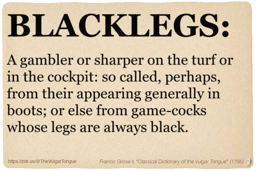 Image imitating a page from an old document, text (as in main toot):

BLACKLEGS. A gambler or sharper on the turf or in the cockpit: so called, perhaps, from their appearing generally in boots; or else from game-cocks whose legs are always black.

A selection from Francis Grose’s “Dictionary Of The Vulgar Tongue” (1785)