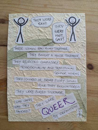 Photo of zine page. Two stick people, angry, shouting at each other. One is saying "they were gay!" The other is saying "they were not gay!" Underneath, some text: Three women ran away together. They bought a house together. They rejected compulsory heterosexuality and traditional gender norms. They ignored or broke every social rule they encountered. They were buried together. Who cares who they fancied? They were queer by definition. Signed: Cassian x